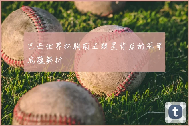 巴西世界杯胸前五颗星背后的冠军底蕴解析