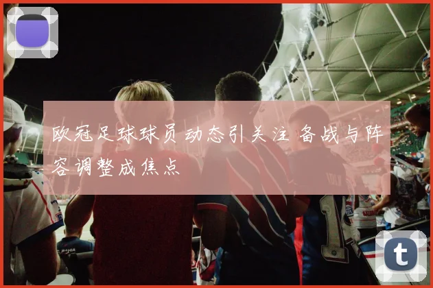 欧冠足球球员动态引关注 备战与阵容调整成焦点