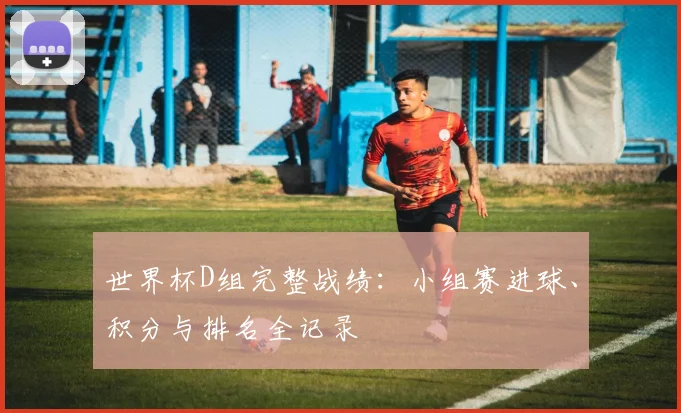 世界杯D组完整战绩:小组赛进球、积分与排名全记录