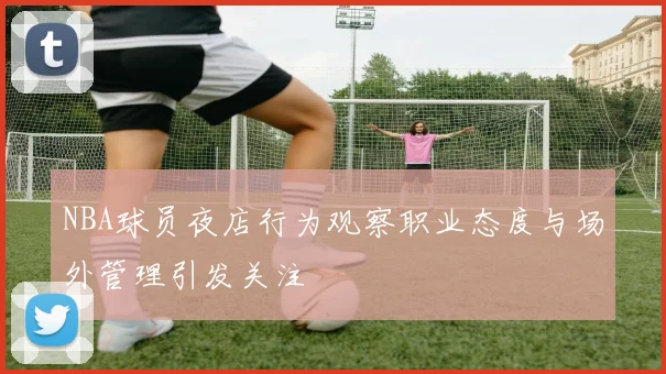 NBA球员夜店行为观察职业态度与场外管理引发关注