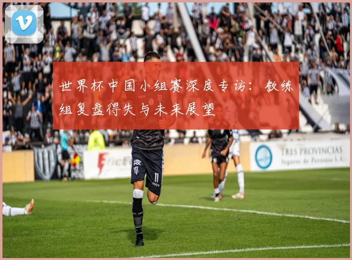 世界杯中国小组赛深度专访：教练组复盘得失与未来展望