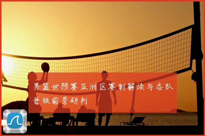 男篮世预赛亚洲区赛制解读与各队晋级前景研判