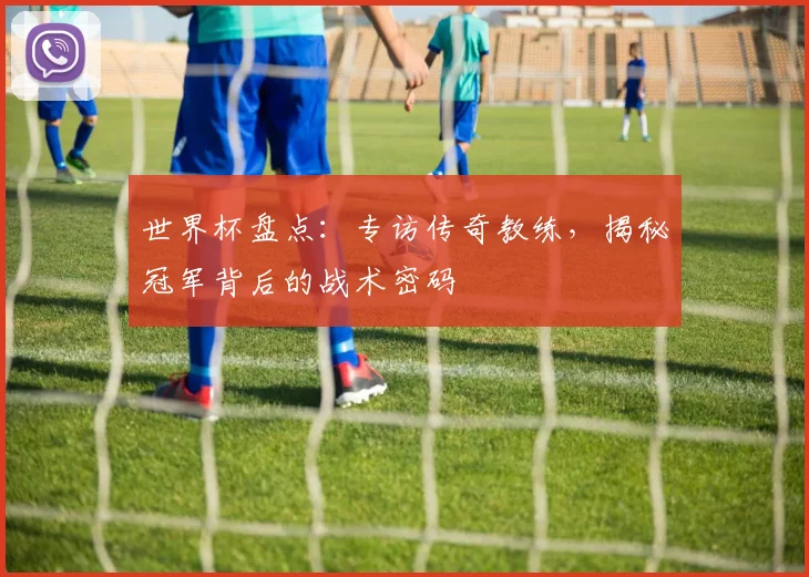 世界杯盘点:专访传奇教练,揭秘冠军背后的战术密码