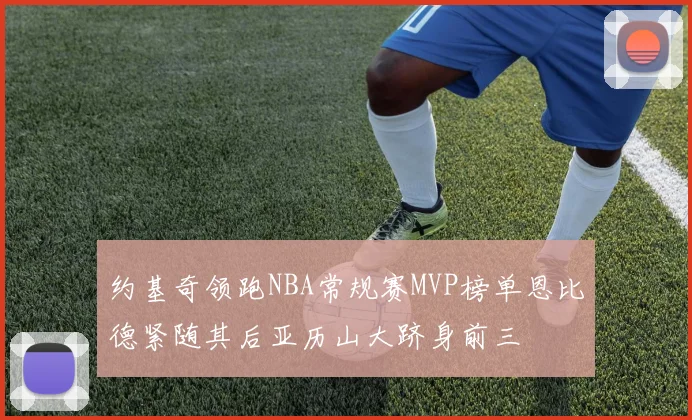约基奇领跑NBA常规赛MVP榜单恩比德紧随其后亚历山大跻身前三