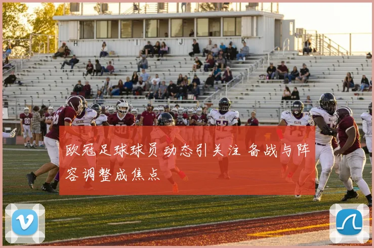 欧冠足球球员动态引关注 备战与阵容调整成焦点