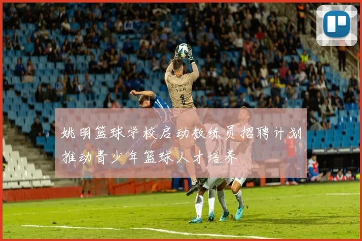 姚明篮球学校启动教练员招聘计划推动青少年篮球人才培养