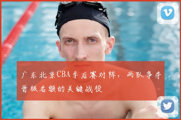 广东北京CBA季后赛对阵,两队争夺晋级名额的关键战役