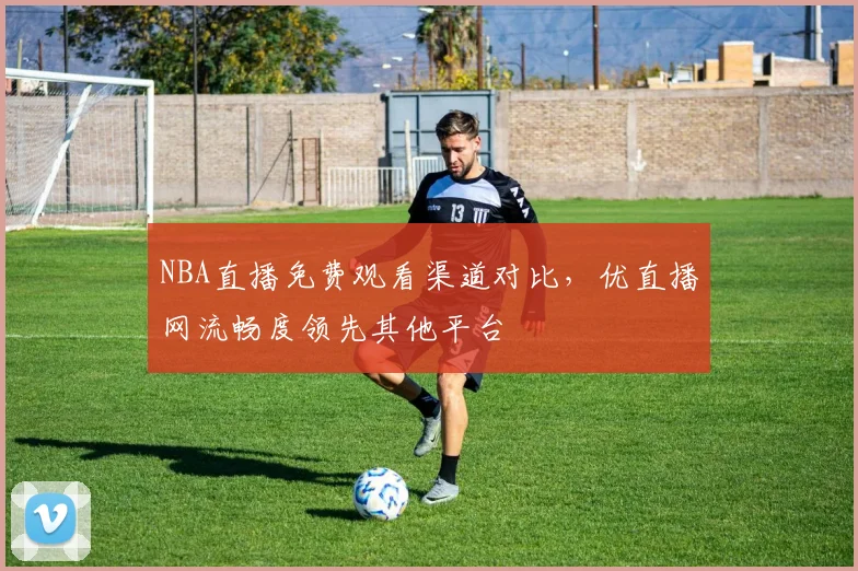 NBA直播免费观看渠道对比,优直播网流畅度领先其他平台
