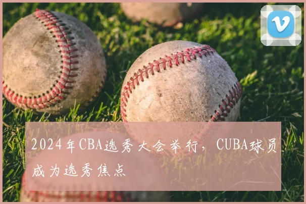 2024年CBA选秀大会举行,CUBA球员成为选秀焦点