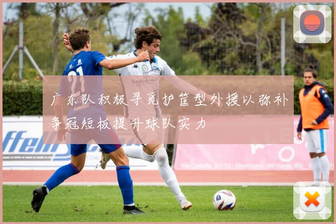 广东队积极寻觅护筐型外援以弥补争冠短板提升球队实力