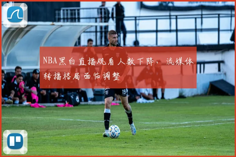 NBA黑白直播观看人数下降,流媒体转播格局面临调整