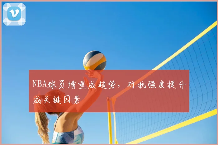 NBA球员增重成趋势,对抗强度提升成关键因素