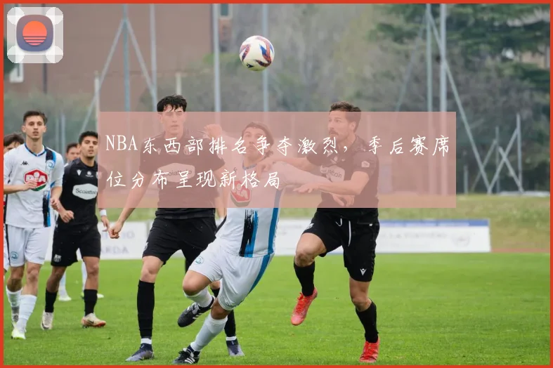 NBA东西部排名争夺激烈,季后赛席位分布呈现新格局