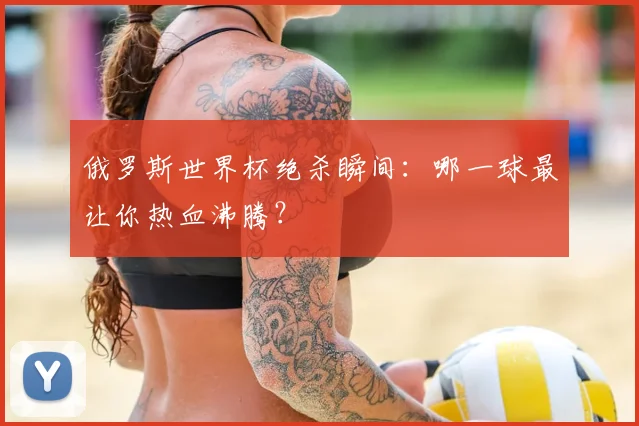 俄罗斯世界杯绝杀瞬间：哪一球最让你热血沸腾？