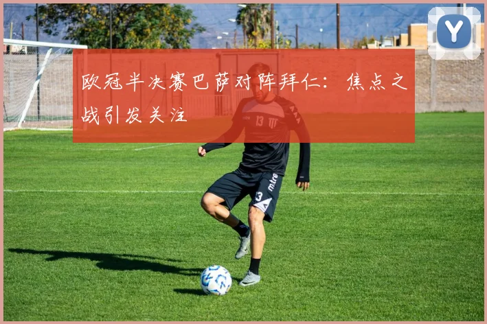 欧冠半决赛巴萨对阵拜仁:焦点之战引发关注