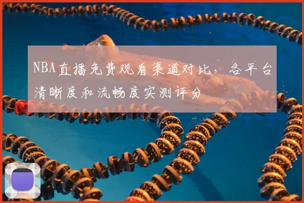 NBA直播免费观看渠道对比,各平台清晰度和流畅度实测评分