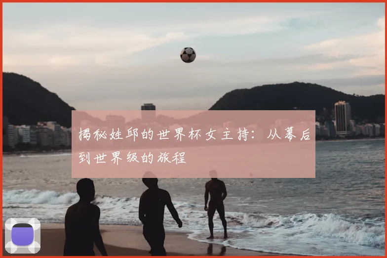 揭秘姓邱的世界杯女主持:从幕后到世界级的旅程