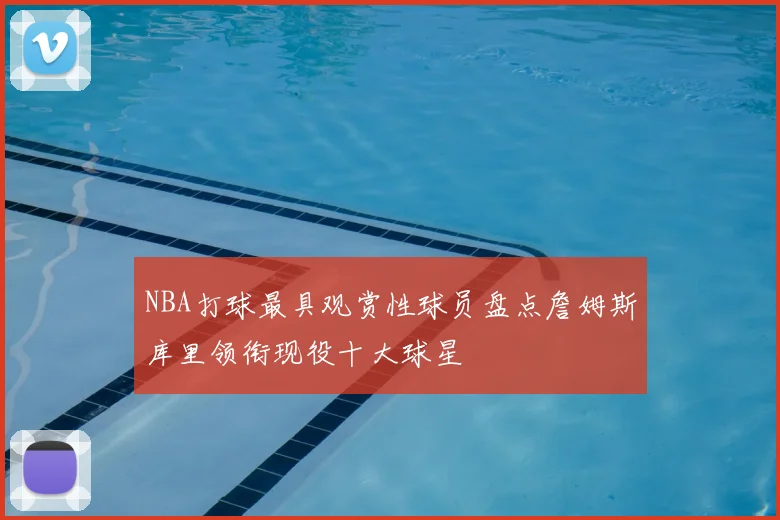 NBA打球最具观赏性球员盘点詹姆斯库里领衔现役十大球星