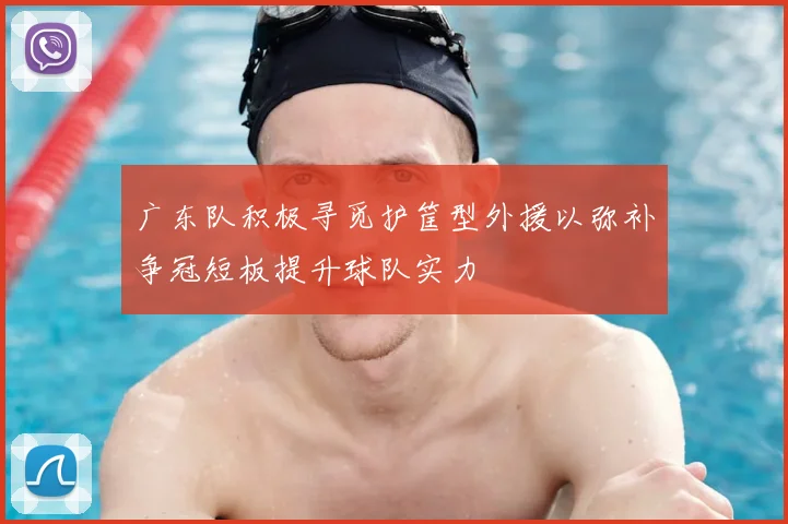 广东队积极寻觅护筐型外援以弥补争冠短板提升球队实力