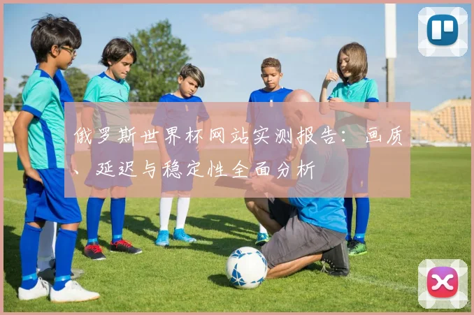 俄罗斯世界杯网站实测报告:画质、延迟与稳定性全面分析