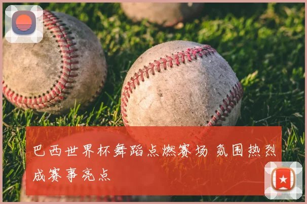 巴西世界杯舞蹈点燃赛场 氛围热烈成赛事亮点