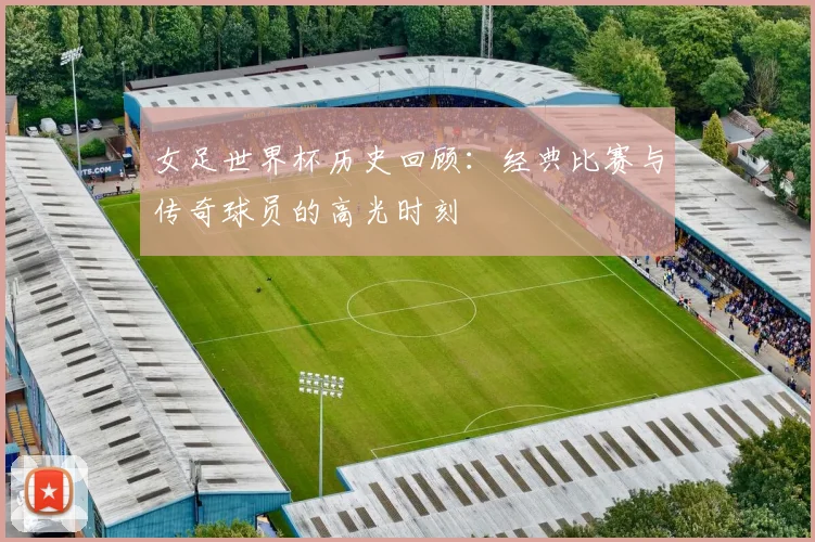 女足世界杯历史回顾：经典比赛与传奇球员的高光时刻