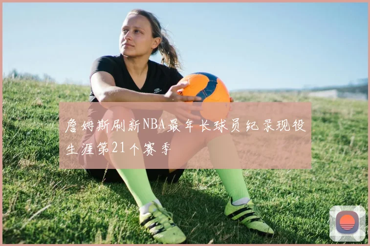 詹姆斯刷新NBA最年长球员纪录现役生涯第21个赛季