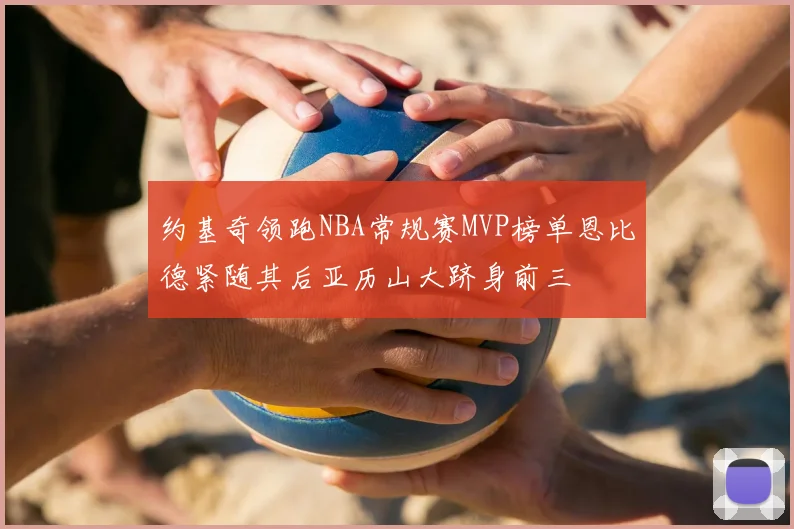 约基奇领跑NBA常规赛MVP榜单恩比德紧随其后亚历山大跻身前三