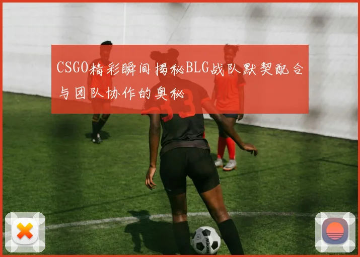 CSGO精彩瞬间揭秘BLG战队默契配合与团队协作的奥秘