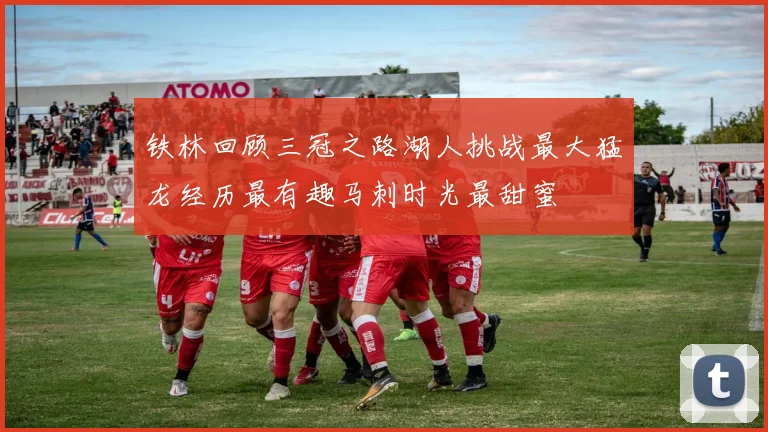 铁林回顾三冠之路湖人挑战最大猛龙经历最有趣马刺时光最甜蜜