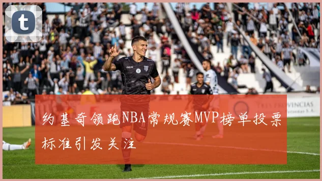 约基奇领跑NBA常规赛MVP榜单投票标准引发关注
