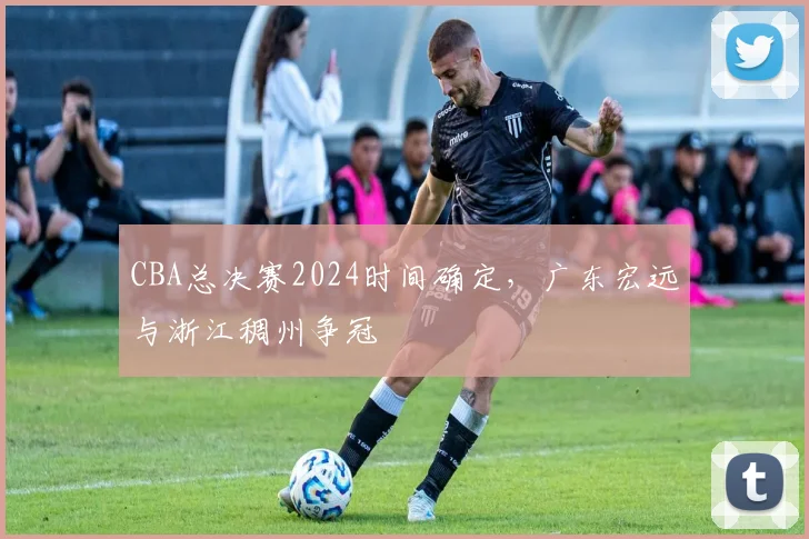 CBA总决赛2024时间确定，广东宏远与浙江稠州争冠