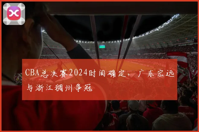 CBA总决赛2024时间确定，广东宏远与浙江稠州争冠
