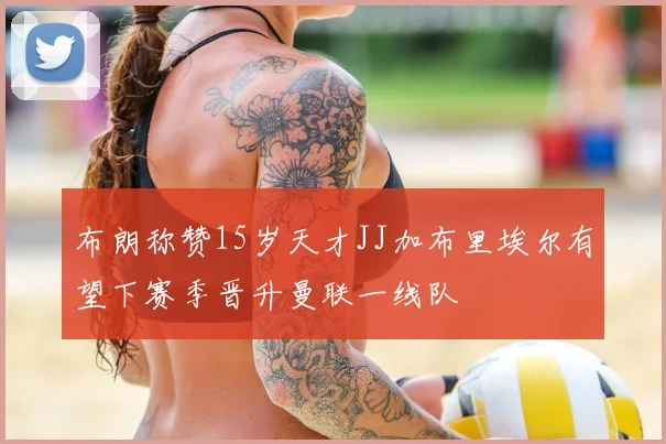 布朗称赞15岁天才JJ加布里埃尔有望下赛季晋升曼联一线队