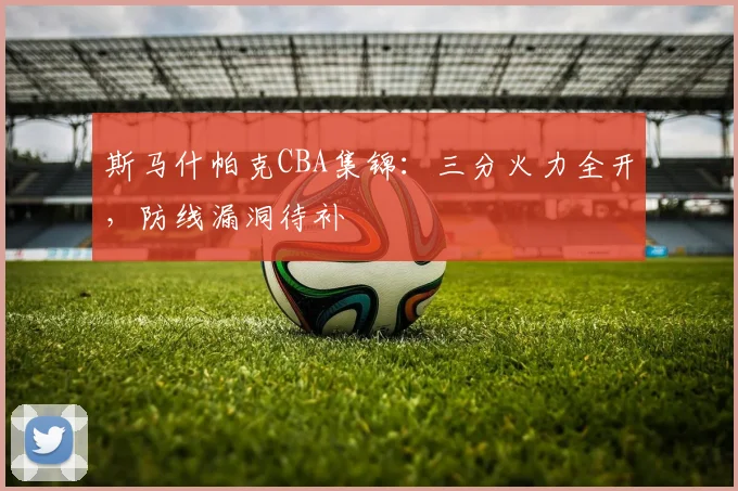 斯马什帕克CBA集锦：三分火力全开，防线漏洞待补