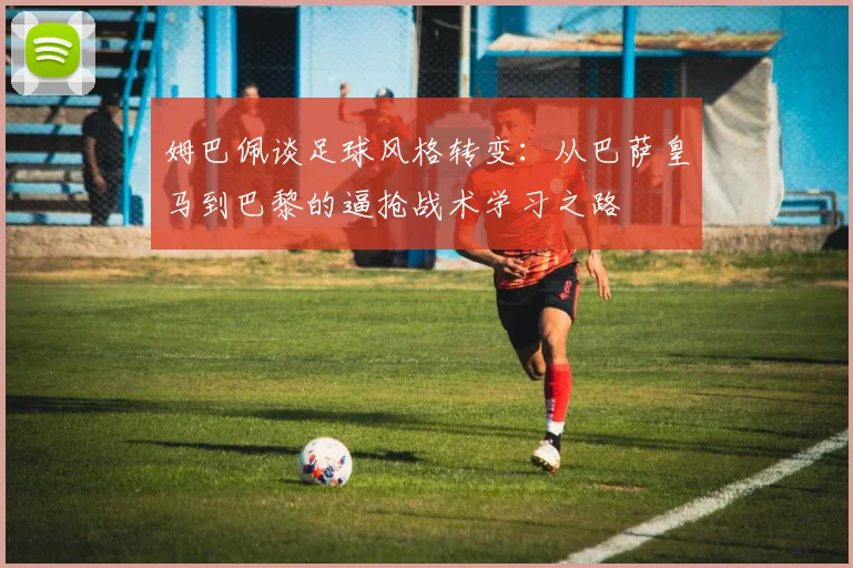 姆巴佩谈足球风格转变：从巴萨皇马到巴黎的逼抢战术学习之路