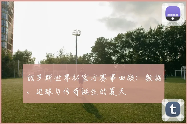 俄罗斯世界杯官方赛事回顾:数据、进球与传奇诞生的夏天