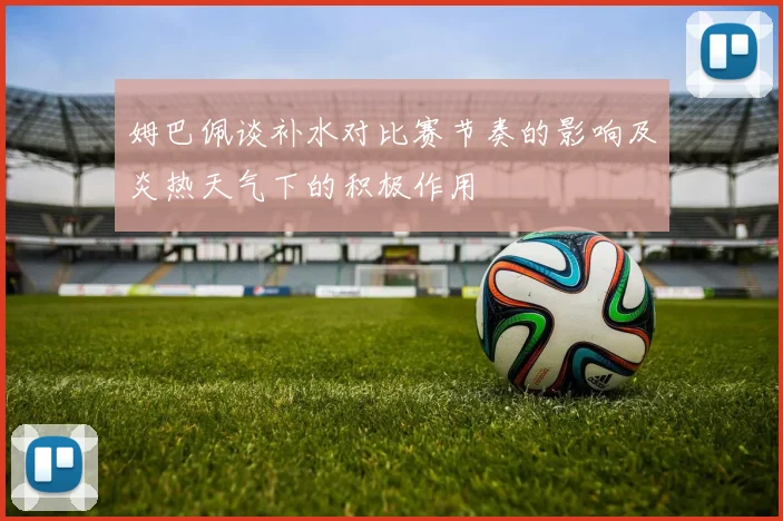 姆巴佩谈补水对比赛节奏的影响及炎热天气下的积极作用