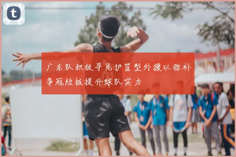 广东队积极寻觅护筐型外援以弥补争冠短板提升球队实力
