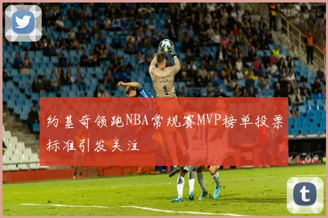约基奇领跑NBA常规赛MVP榜单投票标准引发关注