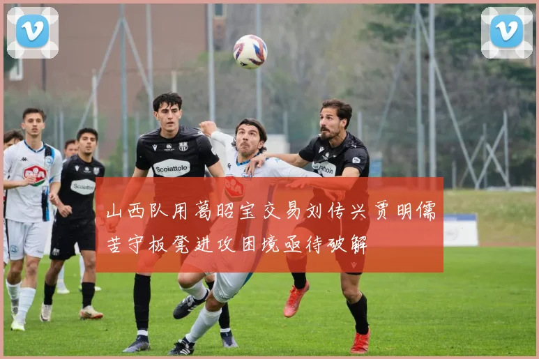 山西队用葛昭宝交易刘传兴贾明儒苦守板凳进攻困境亟待破解