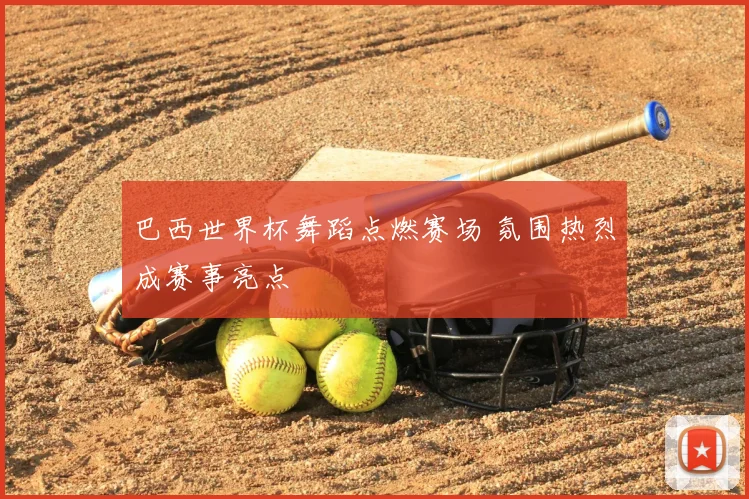 巴西世界杯舞蹈点燃赛场 氛围热烈成赛事亮点