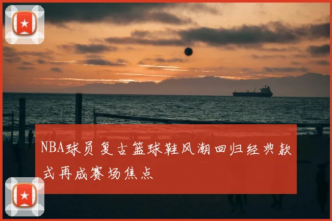 NBA球员复古篮球鞋风潮回归经典款式再成赛场焦点