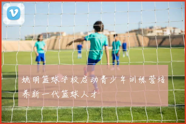 姚明篮球学校启动青少年训练营培养新一代篮球人才