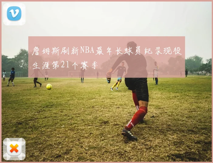 詹姆斯刷新NBA最年长球员纪录现役生涯第21个赛季