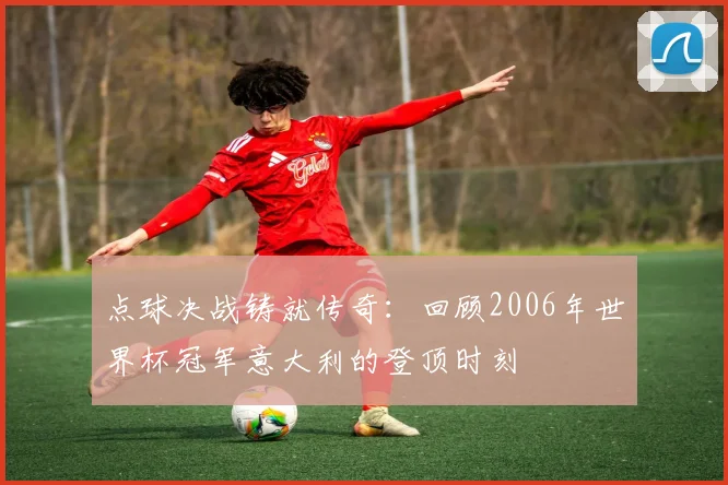点球决战铸就传奇:回顾2006年世界杯冠军意大利的登顶时刻