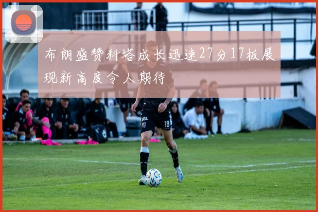 布朗盛赞科塔成长迅速27分17板展现新高度令人期待