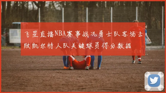 飞星直播NBA赛事战况勇士队客场击败凯尔特人队关键球员得分数据