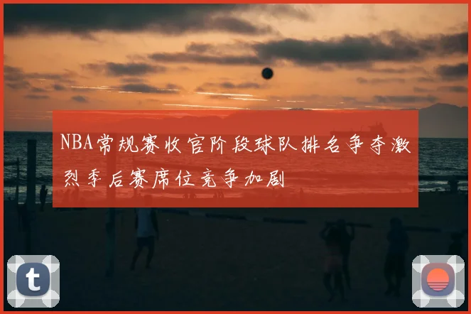 NBA常规赛收官阶段球队排名争夺激烈季后赛席位竞争加剧