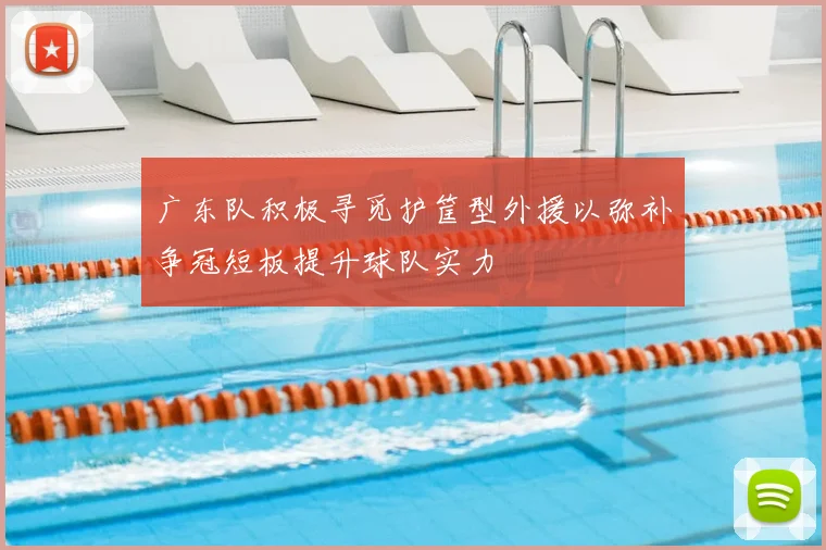广东队积极寻觅护筐型外援以弥补争冠短板提升球队实力